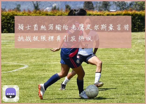 骑士首轮若输给老鹰皮尔斯豪言将挑战极限裸奔引发热议