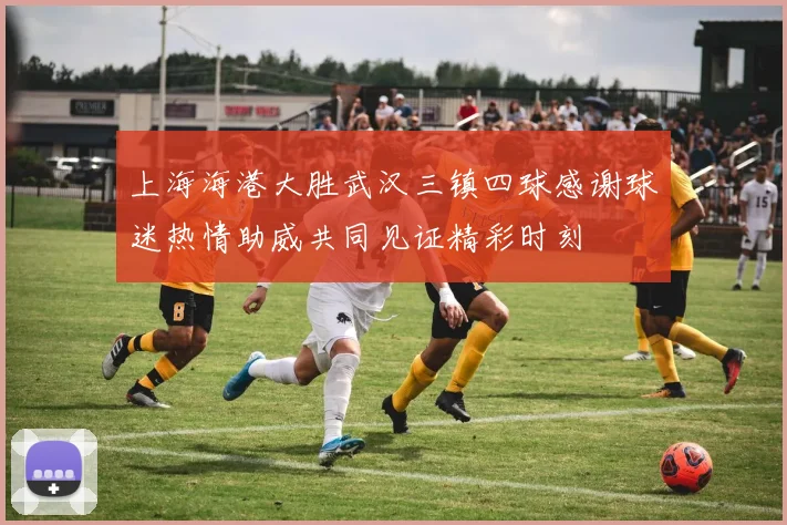 上海海港大胜武汉三镇四球感谢球迷热情助威共同见证精彩时刻
