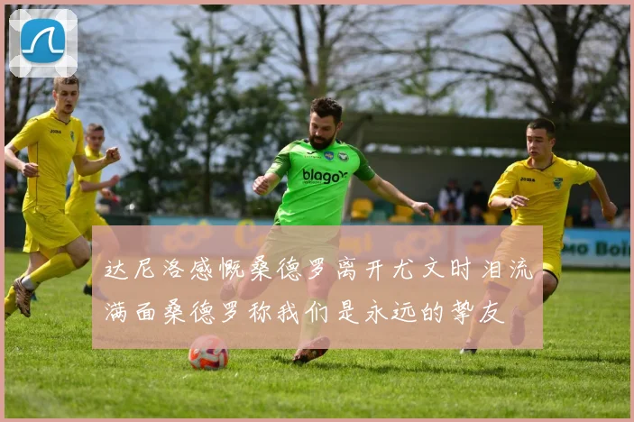 达尼洛感慨桑德罗离开尤文时泪流满面桑德罗称我们是永远的挚友