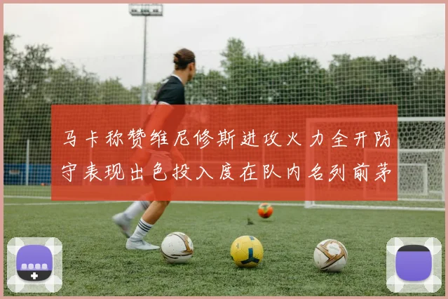 马卡称赞维尼修斯进攻火力全开防守表现出色投入度在队内名列前茅