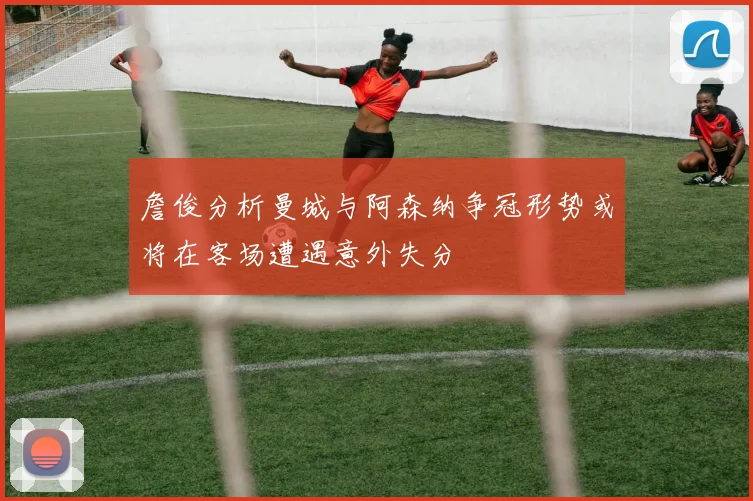 詹俊分析曼城与阿森纳争冠形势或将在客场遭遇意外失分