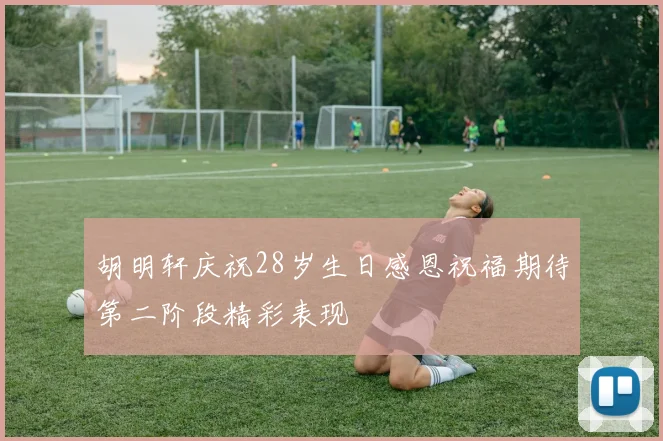 胡明轩庆祝28岁生日感恩祝福期待第二阶段精彩表现