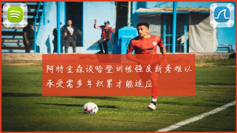 阿特金森谈哈登训练强度新秀难以承受需多年积累才能适应
