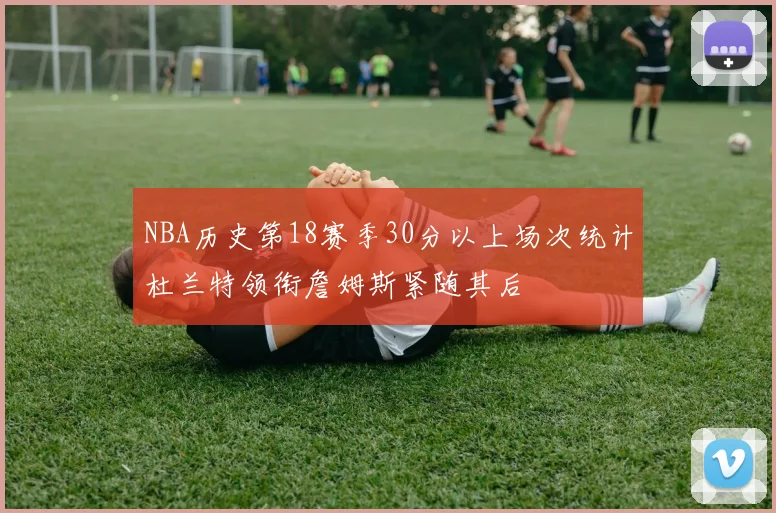 NBA历史第18赛季30分以上场次统计杜兰特领衔詹姆斯紧随其后