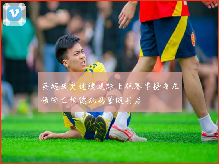 英超历史连续进球上双赛季榜鲁尼领衔兰帕德凯恩紧随其后