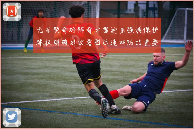 无东契奇对阵奇才雷迪克强调保护球权明确进攻意图迅速回防的重要性