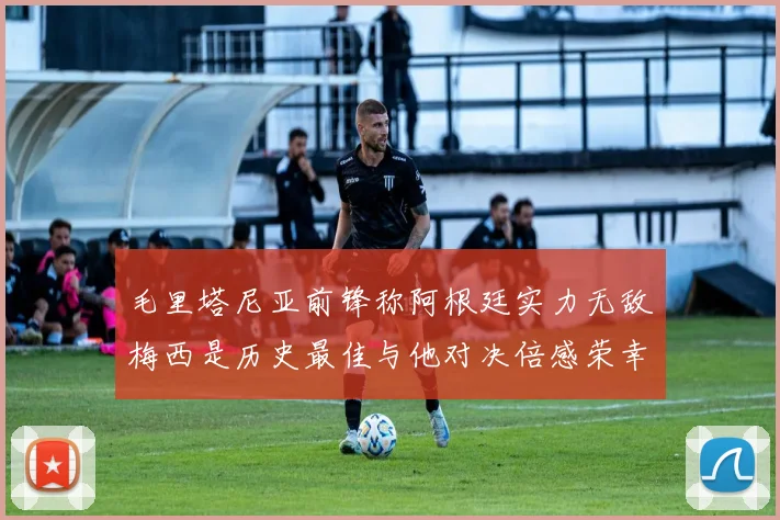 毛里塔尼亚前锋称阿根廷实力无敌梅西是历史最佳与他对决倍感荣幸