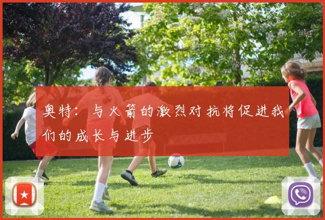奥特：与火箭的激烈对抗将促进我们的成长与进步
